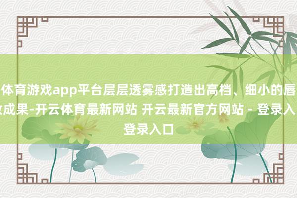 体育游戏app平台层层透雾感打造出高档、细小的唇妆成果-开云体育最新网站 开云最新官方网站 - 登录入口