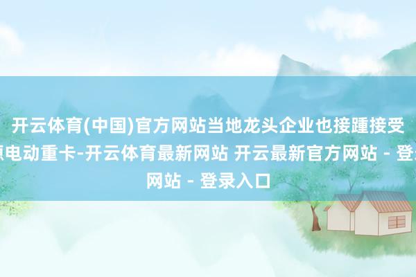 开云体育(中国)官方网站当地龙头企业也接踵接受新能源电动重卡-开云体育最新网站 开云最新官方网站 - 登录入口
