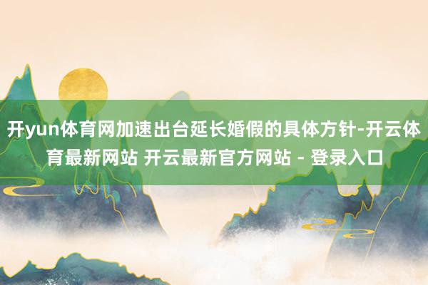 开yun体育网加速出台延长婚假的具体方针-开云体育最新网站 开云最新官方网站 - 登录入口