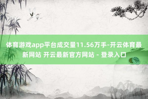 体育游戏app平台成交量11.56万手-开云体育最新网站 开云最新官方网站 - 登录入口