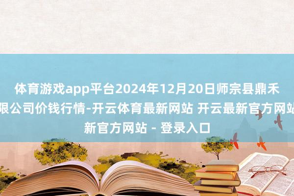 体育游戏app平台2024年12月20日师宗县鼎禾物业做事有限公司价钱行情-开云体育最新网站 开云最新官方网站 - 登录入口