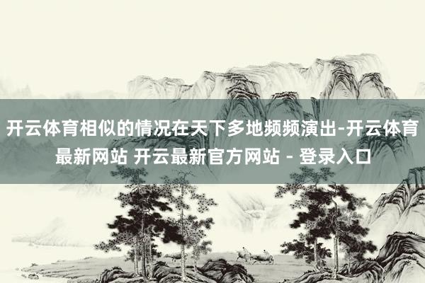 开云体育相似的情况在天下多地频频演出-开云体育最新网站 开云最新官方网站 - 登录入口