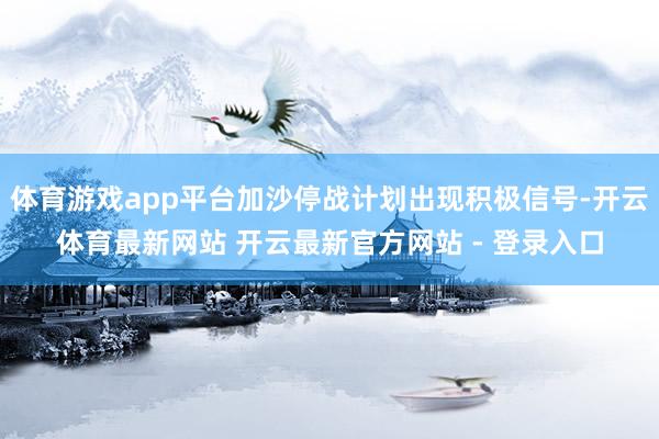 体育游戏app平台加沙停战计划出现积极信号-开云体育最新网站 开云最新官方网站 - 登录入口