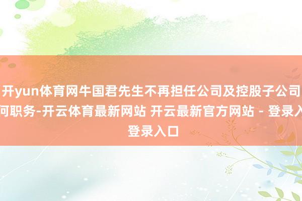 开yun体育网牛国君先生不再担任公司及控股子公司任何职务-开云体育最新网站 开云最新官方网站 - 登录入口