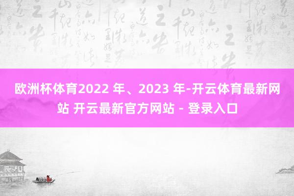 欧洲杯体育2022 年、2023 年-开云体育最新网站 开云最新官方网站 - 登录入口