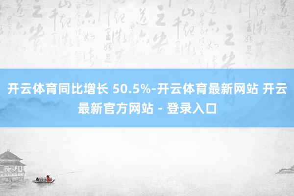 开云体育同比增长 50.5%-开云体育最新网站 开云最新官方网站 - 登录入口