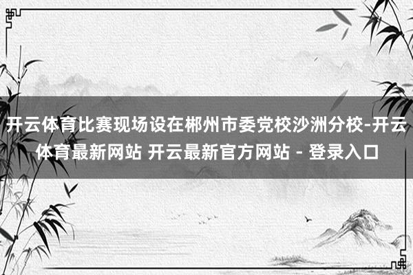 开云体育比赛现场设在郴州市委党校沙洲分校-开云体育最新网站 开云最新官方网站 - 登录入口