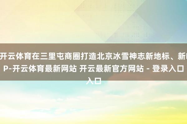 开云体育在三里屯商圈打造北京冰雪神志新地标、新IP-开云体育最新网站 开云最新官方网站 - 登录入口