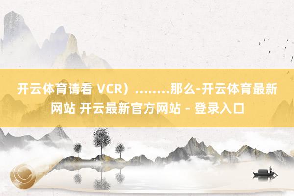 开云体育请看 VCR）........那么-开云体育最新网站 开云最新官方网站 - 登录入口