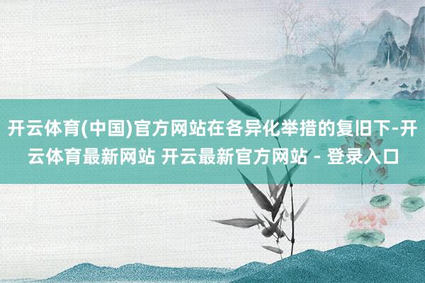 开云体育(中国)官方网站在各异化举措的复旧下-开云体育最新网站 开云最新官方网站 - 登录入口