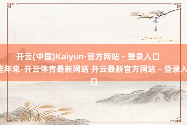 开云(中国)Kaiyun·官方网站 - 登录入口       连年来-开云体育最新网站 开云最新官方网站 - 登录入口