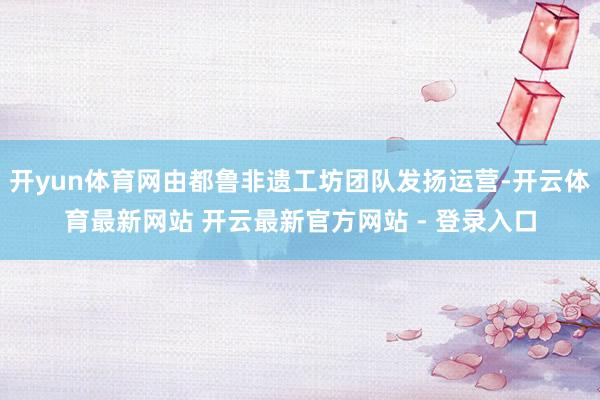 开yun体育网由都鲁非遗工坊团队发扬运营-开云体育最新网站 开云最新官方网站 - 登录入口
