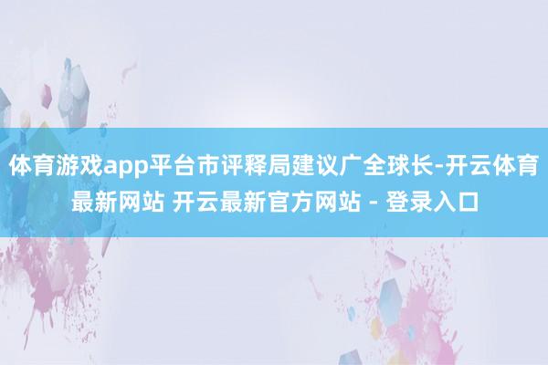 体育游戏app平台市评释局建议广全球长-开云体育最新网站 开云最新官方网站 - 登录入口