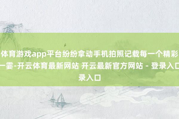 体育游戏app平台纷纷拿动手机拍照记载每一个精彩一霎-开云体育最新网站 开云最新官方网站 - 登录入口