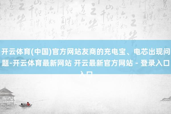 开云体育(中国)官方网站友商的充电宝、电芯出现问题-开云体育最新网站 开云最新官方网站 - 登录入口