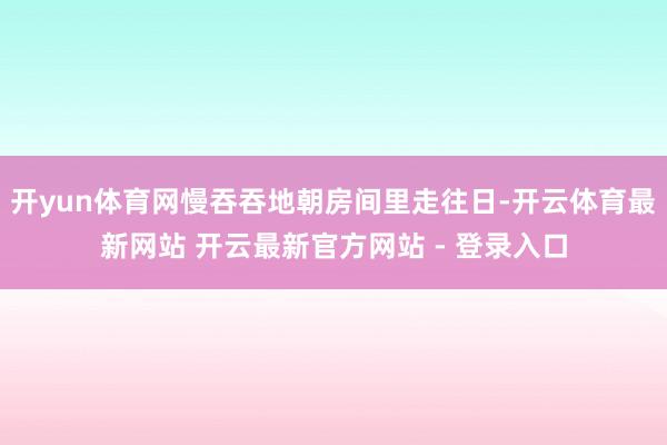 开yun体育网慢吞吞地朝房间里走往日-开云体育最新网站 开云最新官方网站 - 登录入口