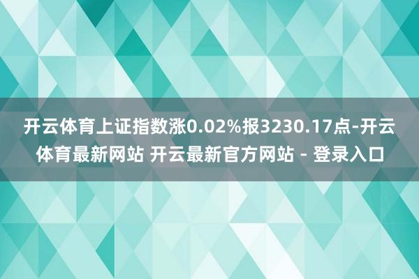 开云体育上证指数涨0.02%报3230.17点-开云体育最新网站 开云最新官方网站 - 登录入口