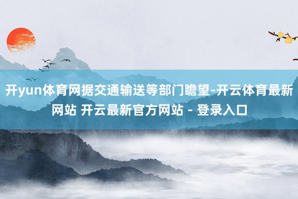 开yun体育网据交通输送等部门瞻望-开云体育最新网站 开云最新官方网站 - 登录入口