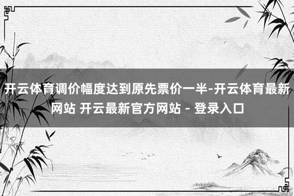 开云体育调价幅度达到原先票价一半-开云体育最新网站 开云最新官方网站 - 登录入口