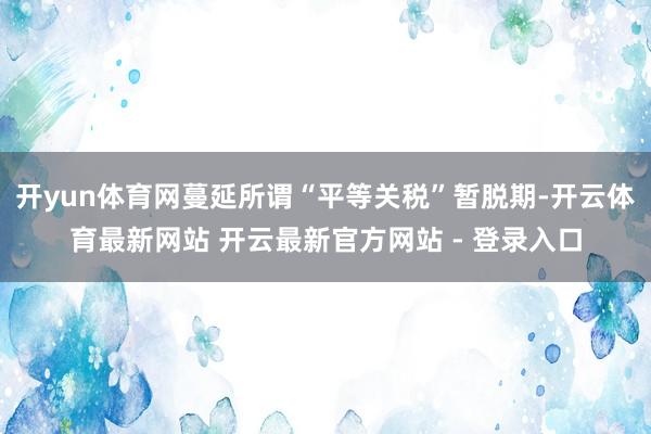 开yun体育网蔓延所谓“平等关税”暂脱期-开云体育最新网站 开云最新官方网站 - 登录入口