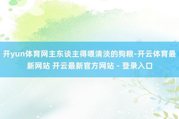开yun体育网主东谈主得喂清淡的狗粮-开云体育最新网站 开云最新官方网站 - 登录入口