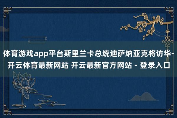 体育游戏app平台斯里兰卡总统迪萨纳亚克将访华-开云体育最新网站 开云最新官方网站 - 登录入口