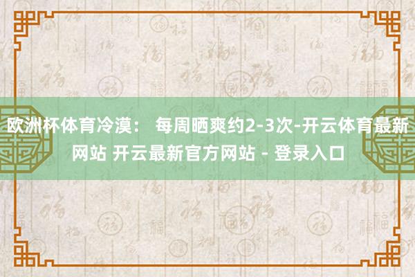 欧洲杯体育冷漠： 每周晒爽约2-3次-开云体育最新网站 开云最新官方网站 - 登录入口