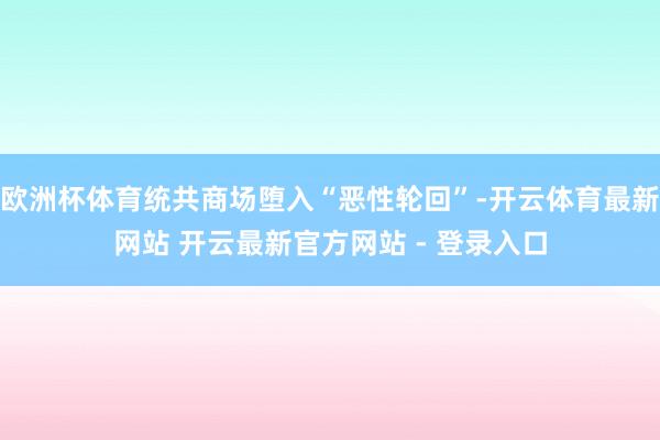 欧洲杯体育统共商场堕入“恶性轮回”-开云体育最新网站 开云最新官方网站 - 登录入口