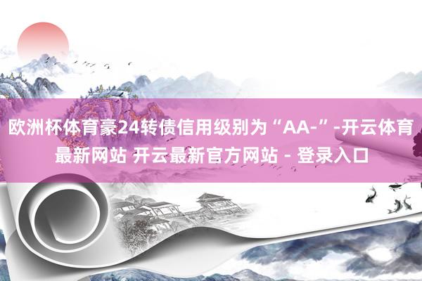 欧洲杯体育豪24转债信用级别为“AA-”-开云体育最新网站 开云最新官方网站 - 登录入口