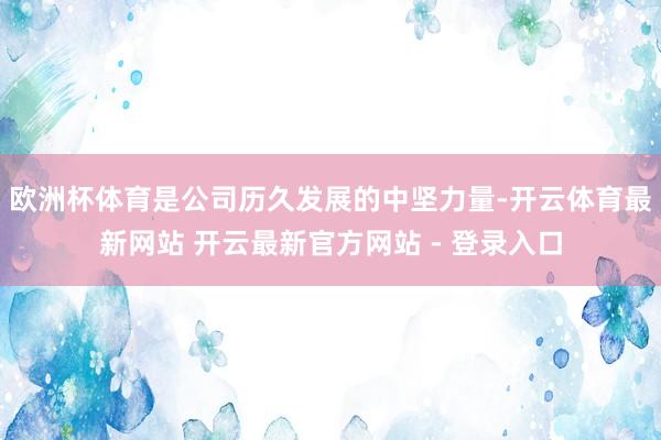 欧洲杯体育是公司历久发展的中坚力量-开云体育最新网站 开云最新官方网站 - 登录入口