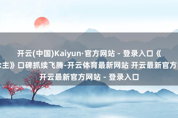 开云(中国)Kaiyun·官方网站 - 登录入口《大奉击柝东说念主》口碑抓续飞腾-开云体育最新网站 开云最新官方网站 - 登录入口