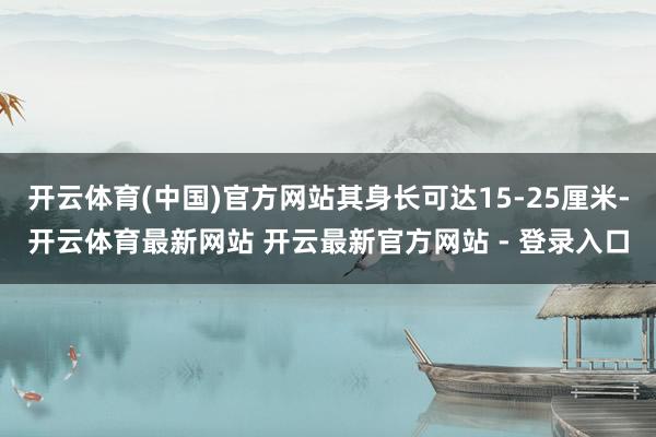 开云体育(中国)官方网站其身长可达15-25厘米-开云体育最新网站 开云最新官方网站 - 登录入口