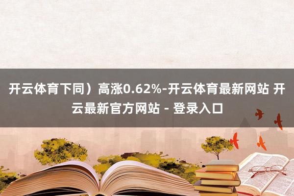开云体育下同）高涨0.62%-开云体育最新网站 开云最新官方网站 - 登录入口