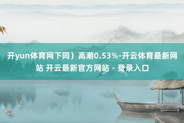 开yun体育网下同）高潮0.53%-开云体育最新网站 开云最新官方网站 - 登录入口