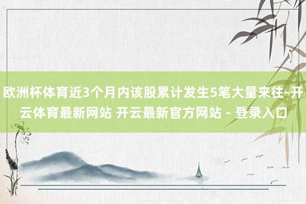 欧洲杯体育近3个月内该股累计发生5笔大量来往-开云体育最新网站 开云最新官方网站 - 登录入口