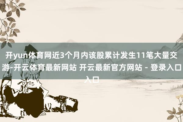 开yun体育网近3个月内该股累计发生11笔大量交游-开云体育最新网站 开云最新官方网站 - 登录入口