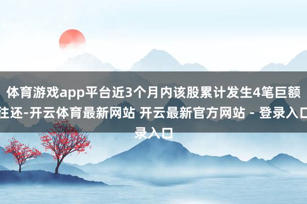 体育游戏app平台近3个月内该股累计发生4笔巨额往还-开云体育最新网站 开云最新官方网站 - 登录入口