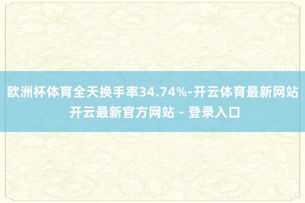 欧洲杯体育全天换手率34.74%-开云体育最新网站 开云最新官方网站 - 登录入口
