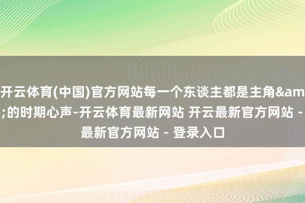 开云体育(中国)官方网站每一个东谈主都是主角&rdquo;的时期心声-开云体育最新网站 开云最新官方网站 - 登录入口