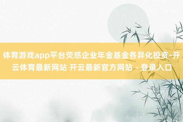 体育游戏app平台荧惑企业年金基金各异化投资-开云体育最新网站 开云最新官方网站 - 登录入口
