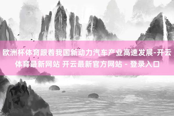 欧洲杯体育跟着我国新动力汽车产业高速发展-开云体育最新网站 开云最新官方网站 - 登录入口
