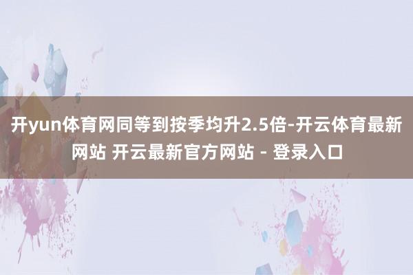 开yun体育网同等到按季均升2.5倍-开云体育最新网站 开云最新官方网站 - 登录入口