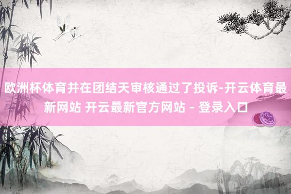 欧洲杯体育并在团结天审核通过了投诉-开云体育最新网站 开云最新官方网站 - 登录入口