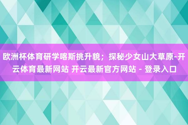 欧洲杯体育研学喀斯挑升貌；探秘少女山大草原-开云体育最新网站 开云最新官方网站 - 登录入口