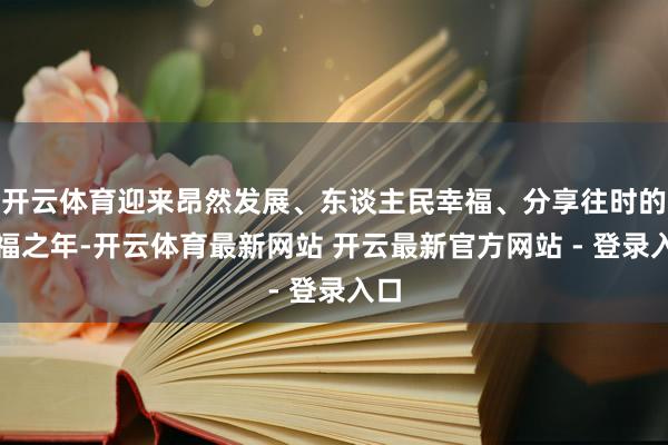 开云体育迎来昂然发展、东谈主民幸福、分享往时的幸福之年-开云体育最新网站 开云最新官方网站 - 登录入口
