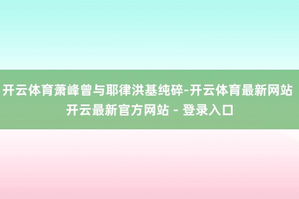 开云体育萧峰曾与耶律洪基纯碎-开云体育最新网站 开云最新官方网站 - 登录入口