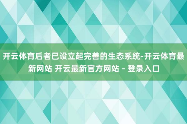 开云体育后者已设立起完善的生态系统-开云体育最新网站 开云最新官方网站 - 登录入口