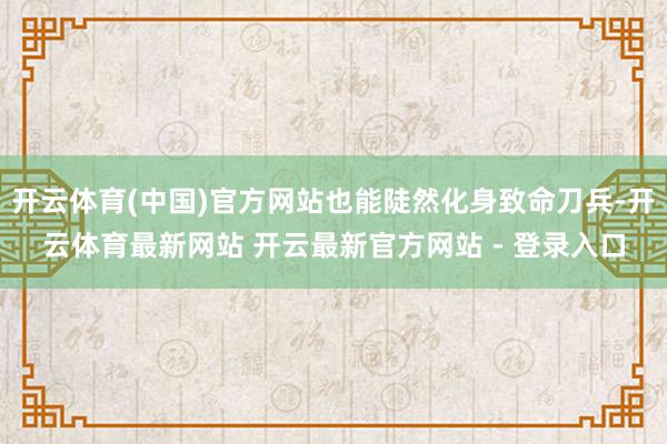 开云体育(中国)官方网站也能陡然化身致命刀兵-开云体育最新网站 开云最新官方网站 - 登录入口