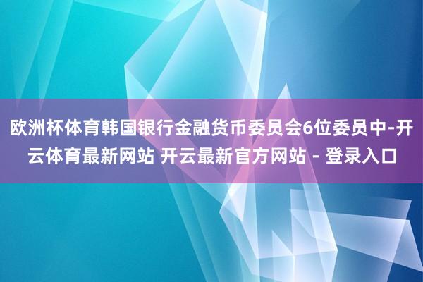 欧洲杯体育韩国银行金融货币委员会6位委员中-开云体育最新网站 开云最新官方网站 - 登录入口
