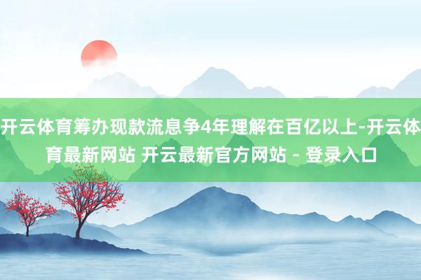 开云体育筹办现款流息争4年理解在百亿以上-开云体育最新网站 开云最新官方网站 - 登录入口